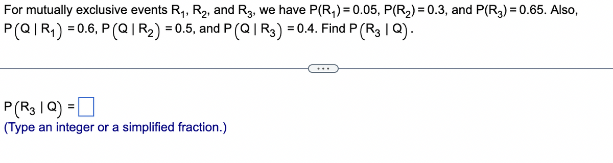 For mutually exclusive events R₁, R₂, and R3, we have P(R₁) = 0.05, P(R₂) = 0.3, and P(R3) = 0.65. Also,
P(Q|R₁) = 0.6, P (Q|R₂) = 0.5, and P (Q | R3) = 0.4. Find P (R3 | Q).
P(R31Q) =
(Type an integer or a simplified fraction.)