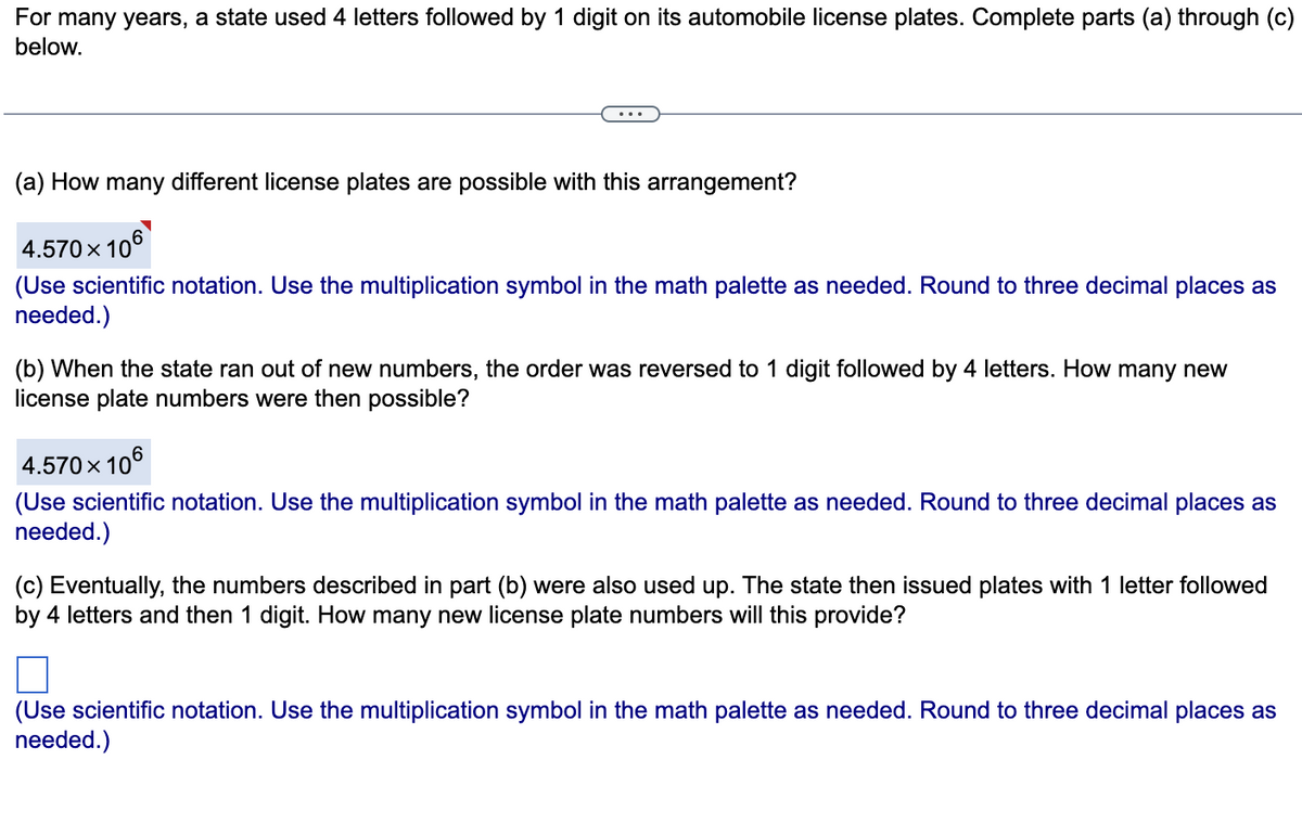 For many years, a state used 4 letters followed by 1 digit on its automobile license plates. Complete parts (a) through (c)
below.
(a) How many different license plates are possible with this arrangement?
4.570 x 106
(Use scientific notation. Use the multiplication symbol in the math palette as needed. Round to three decimal places as
needed.)
(b) When the state ran out of new numbers, the order was reversed to 1 digit followed by 4 letters. How many new
license plate numbers were then possible?
4.570 x 106
(Use scientific notation. Use the multiplication symbol in the math palette as needed. Round to three decimal places as
needed.)
(c) Eventually, the numbers described in part (b) were also used up. The state then issued plates with 1 letter followed
by 4 letters and then 1 digit. How many new license plate numbers will this provide?
(Use scientific notation. Use the multiplication symbol in the math palette as needed. Round to three decimal places as
needed.)