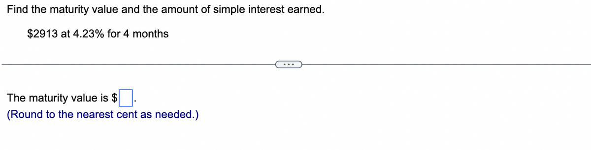 Find the maturity value and the amount of simple interest earned.
$2913 at 4.23% for 4 months
The maturity value is $
(Round to the nearest cent as needed.)