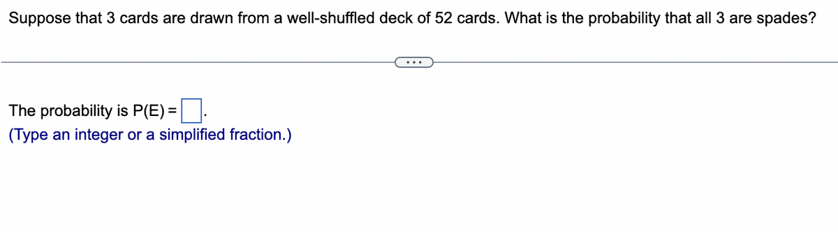 Suppose that 3 cards are drawn from a well-shuffled deck of 52 cards. What is the probability that all 3 are spades?
The probability is P(E)=
(Type an integer or a simplified fraction.)