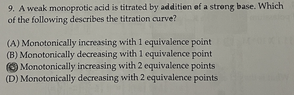 9. A weak monoprotic acid is titrated by addition of a strong base. Which
of the following describes the titration curve?
(A) Monotonically increasing with 1 equivalence point
(B) Monotonically decreasing with 1 equivalence point
increasing with 2 equivalence points
Monotonically
(D) Monotonically decreasing with 2 equivalence points