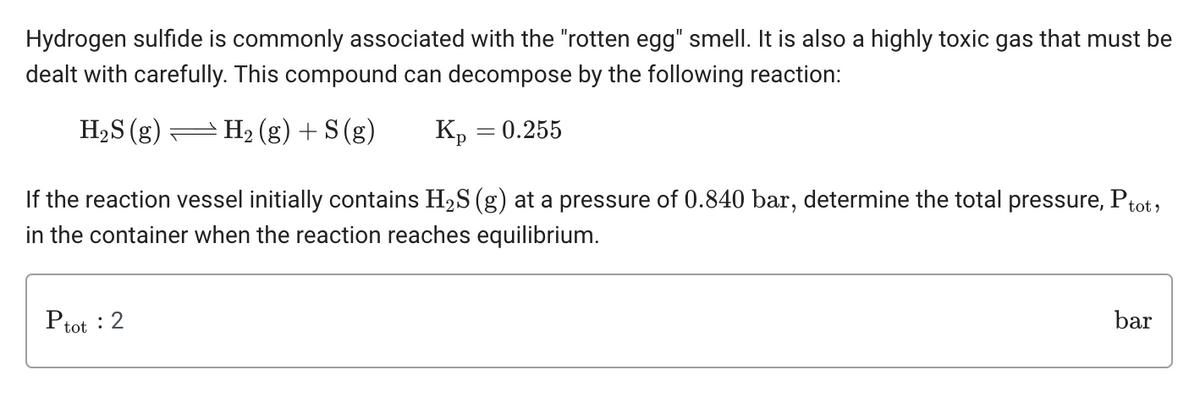 Hydrogen sulfide is commonly associated with the "rotten egg" smell. It is also a highly toxic gas that must be
dealt with carefully. This compound can decompose by the following reaction:
H₂S (g) — H₂(g) + S (g)
Kp = 0.255
If the reaction vessel initially contains H₂S (g) at a pressure of 0.840 bar, determine the total pressure, Ptot,
in the container when the reaction reaches equilibrium.
Ptot : 2
bar