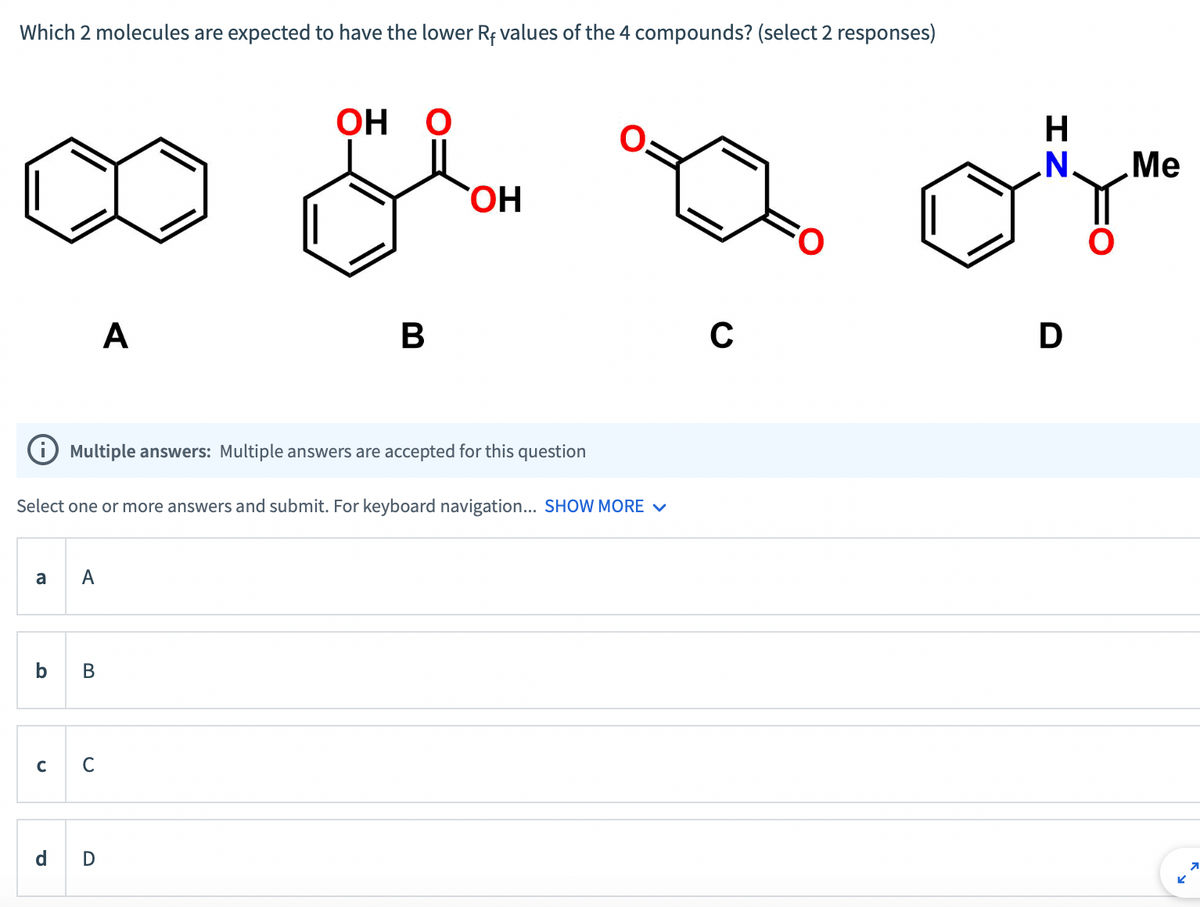 Which 2 molecules are expected to have the lower Rf values of the 4 compounds? (select 2 responses)
8
A
B
A
Multiple answers: Multiple answers are accepted for this question
Select one or more answers and submit. For keyboard navigation... SHOW MORE ✓
C с
OH O
d D
B
OH
с
H
N.
of
D
Me
K
7