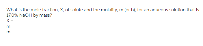 What is the mole fraction, X, of solute and the molality, m (or b), for an aqueous solution that is
17.0% NaOH by mass?
X =
m =
m