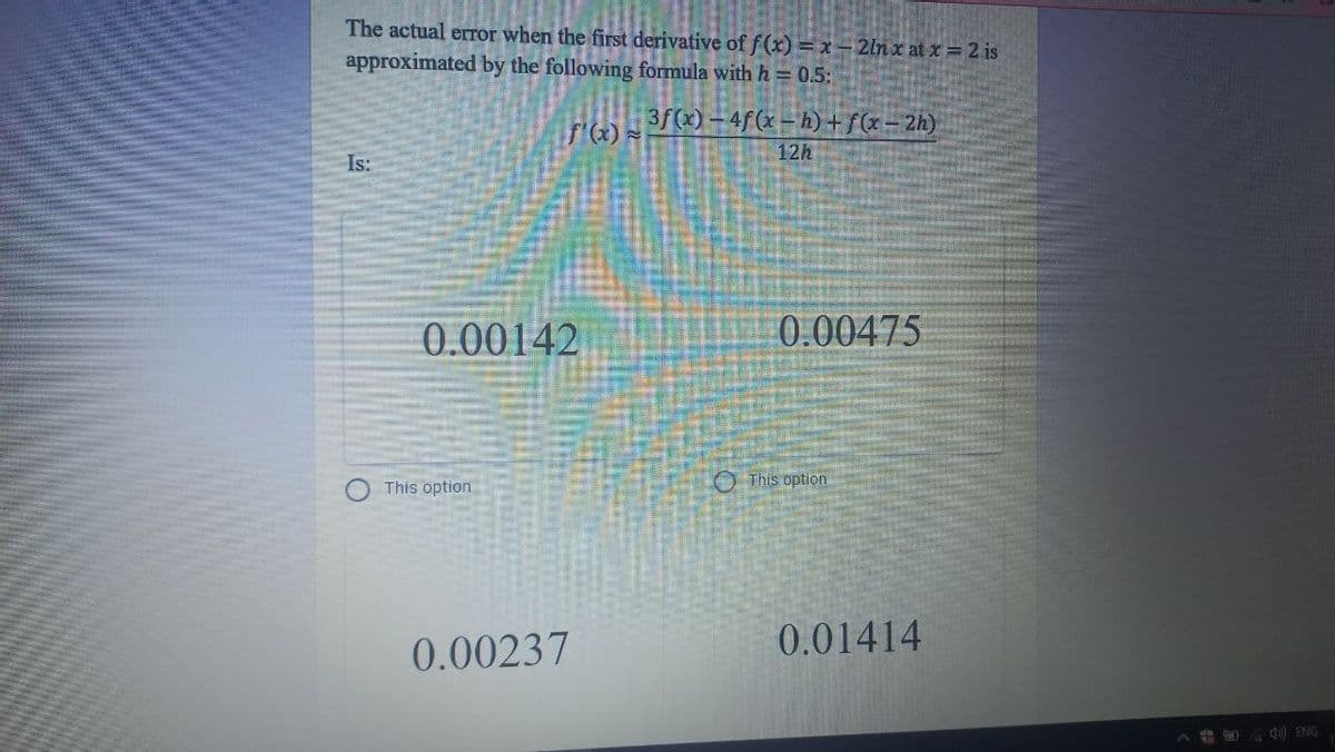 The actual error when the first derivative of f(x) = x -2lnx at x = 2 is
approximated by the following formula with h = 0.5:
3f(x)-4f(x – h)+fx= 2h)
12h
Is:
0.00142
0.00475
O This option
This option
0.00237
0.01414
40) ENG
