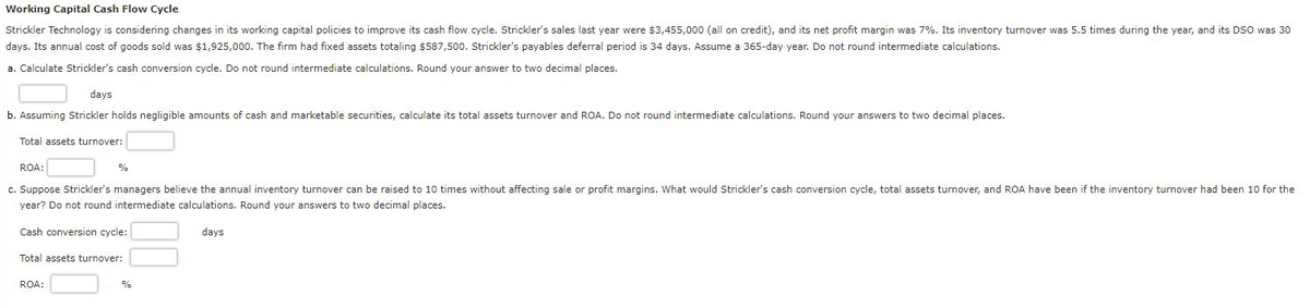 Working Capital Cash Flow Cycle
Strickler Technology is considering changes in its working capital policies to improve its cash flow cycle. Strickler's sales last year were $3,455,000 (all on credit), and its net profit margin was 7%. Its inventory turnover was 5.5 times during the year, and its DSO was 30
days. Its annual cost of goods sold was $1,925,000. The firm had fixed assets totaling $587,500. Strickler's payables deferral period is 34 days. Assume a 365-day year. Do not round intermediate calculations.
a. Calculate Strickler's cash conversion cycle. Do not round intermediate calculations. Round your answer to two decimal places.
days
b. Assuming Strickler holds negligible amounts of cash and marketable securities, calculate its total assets turnover and ROA. Do not round intermediate calculations. Round your answers to two decimal places.
Total assets turnover:
ROA:
c. Suppose Strickler's managers believe the annual inventory turnover can be raised to 10 times without affecting sale or profit margins. What would Strickler's cash conversion cycle, total assets turnover, and ROA have been if the inventory turnover had been 10 for the
year? Do not round intermediate calculations. Round your answers to two decimal places.
Cash conversion cycle:
%
Total assets turnover:
ROA:
%
days