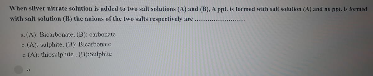 When silver nitrate solution is added to two salt solutions (A) and (B), A ppt. is formed with salt solution (A) and no ppt. is formed
with salt solution (B) the anions of the two salts respectively are
a. (A): Bicarbonate, (B): carbonate
b. (A): sulphite, (B): Bicarbonate
c. (A): thiosulphite, (B):Sulphite
a
