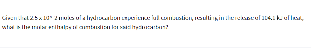 Given that 2.5 x 10^-2 moles of a hydrocarbon experience full combustion, resulting in the release of 104.1 kJ of heat,
what is the molar enthalpy of combustion for said hydrocarbon?