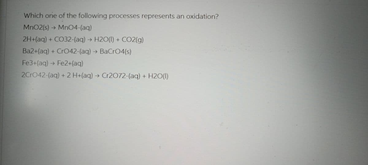 Which one of the following processes represents an oxidation?
MnO2(s)
MnO4-(aq)
2H+(aq) + CO32-(aq) + H2O(l) + CO2(g)
Ba2+(aq) + CrO42-(aq) → BaCrO4(s)
Fe3+(aq) → Fe2+(aq)
2CrO42-(aq) + 2 H+(aq) → Cr2O72-(aq) + H2O(l)