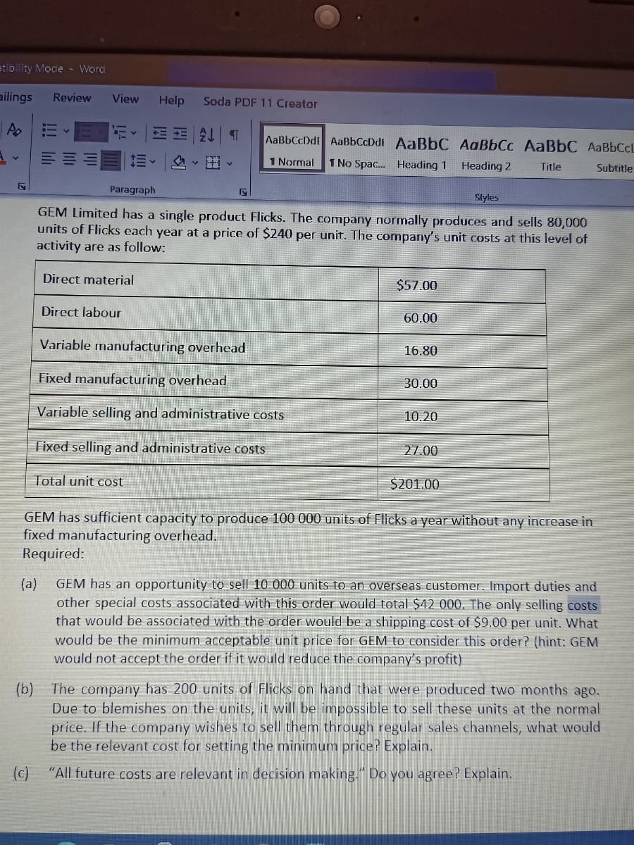 atibility Mode -Word
ailings
Review
View
Help
Soda PDF 11 Creator
三 T
AaBbCcDdt AaBbCcDdE AaBbC AaBbCc AaBbC AABBCCD
1 Normal
1 No Spac. Heading 1
Heading 2
Title
Subtitle
Paragraph
Styles
GEM Limited has a single product Flicks. The company normally produces and sells 80,000
units of Flicks each year at a price of $240 per unit. The company's unit costs at this level of
activity are as follow:
Direct material
$57.00
Direct labour
60.00
Variable manufacturing overhead
16.80
Fixed manufacturing overhead
30.00
Variable selling and administrative costs
10.20
Fixed selling and administrative costs
27.00
Total unit cost
$201.00
GEM has sufficient capacity to produce 100 000 units of Flicks a year without any increase in
fixed manufacturing overhead.
Required:
GEM has an opportunity to sell 10 000 units to an overseas customer, Import duties and
(a)
other special costs associated with this order would total $42 000. The only selling costs
that would be associated with the order would be a shipping cost of $9.00 per unit. What
would be the minimum acceptable unit price for GEM to consider this order? (hìnt: GEM
would not accept the order if it would reduce the company's profit)
The company has 200 units of Flicks on hand that were produced two months ago.
(b)
Due to blemishes on the units, it will be impossible to sell these units at the normal
price. If the company wishes to sell them through regular sales channels, what would
be the relevant cost for setting the minimum price? Explain.
(c)
"All future costs are relevant in decision making." Do you agree? Explain.
