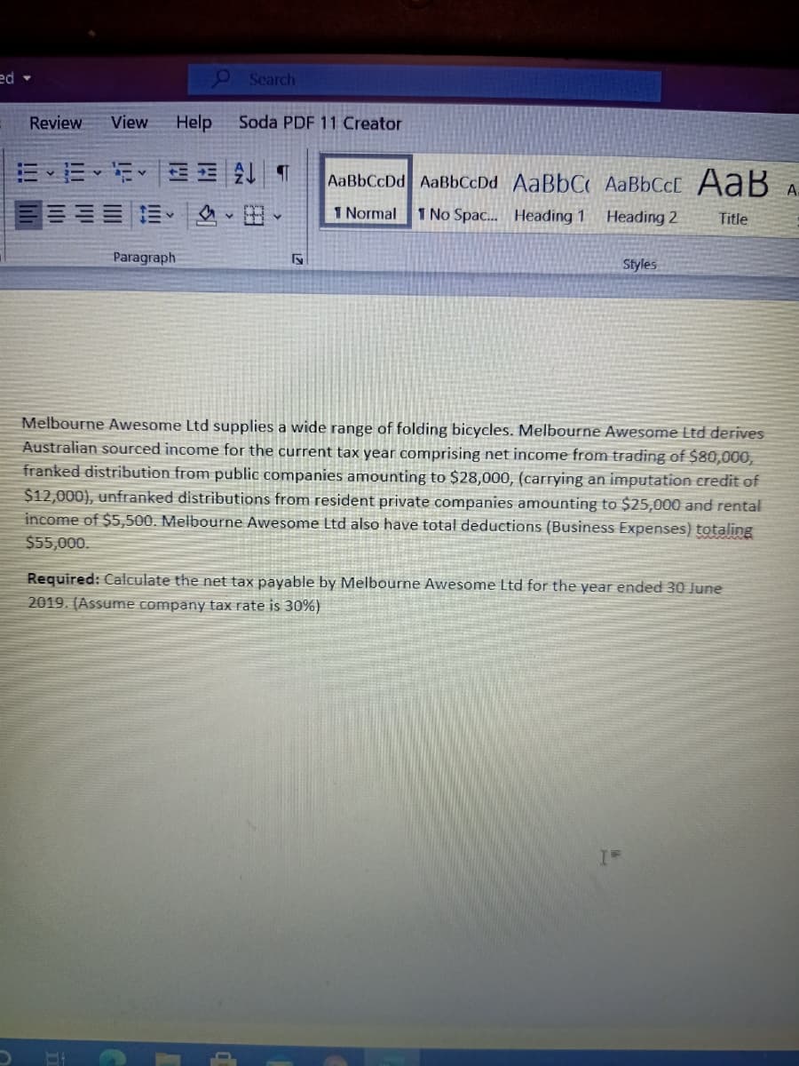 ed -
O Search
Review
View
Help
Soda PDF 11 Creator
AaBbCcDd AaBbCcDd AaBbC AaBbCc[ AaB
A-
1 Normal
1 No Spac. Heading 1
Heading 2
Title
Paragraph
Styles
Melbourne Awesome Ltd supplies a wide range of folding bicycles. Melbourne Awesome Ltd derives
Australian sourced income for the current tax year comprising net income from trading of $80,000,
franked distribution from public companies amounting to $28,000, (carrying an imputation credit of
$12,000), unfranked distributions from resident private companies amounting to $25,000 and rental
income of $5,500. Melbourne Awesome Ltd also have total deductions (Business Expenses) totaling
$55,000.
Required: Calculate the net tax payable by Melbourne Awesome Ltd for the year ended 30 June
2019. (Assume company tax rate is 30%)
