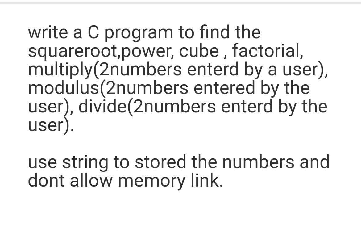 write a C program to find the
squareroot,power, cube , factorial,
multiply(2numbers enterd by a user),
modulus(2numbers entered by the
user), divide(2numbers enterd by the
user).
use string to stored the numbers and
dont allow memory link.
