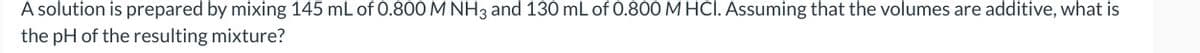 A solution is prepared by mixing 145 mL of 0.800 M NH3 and 130 mL of 0.800 M HCI. Assuming that the volumes are additive, what is
the pH of the resulting mixture?