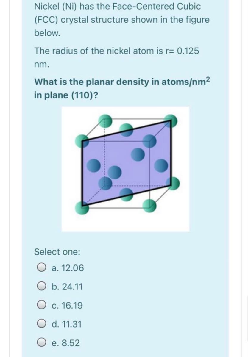 Nickel (Ni) has the Face-Centered Cubic
(FCC) crystal structure shown in the figure
below.
The radius of the nickel atom is r= 0.125
nm.
What is the planar density in atoms/nm2
in plane (110)?
Select one:
O a. 12.06
O b. 24.11
O c. 16.19
O d. 11.31
O e. 8.52
