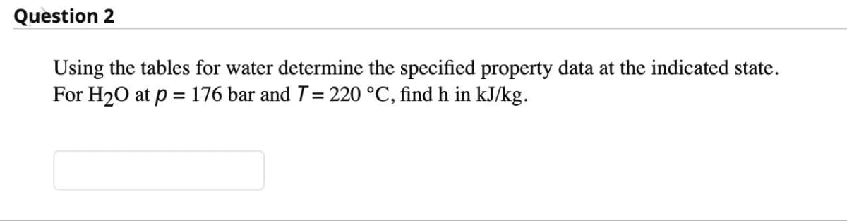 Question 2
Using the tables for water determine the specified property data at the indicated state.
For H₂O at p = 176 bar and T = 220 °C, find h in kJ/kg.