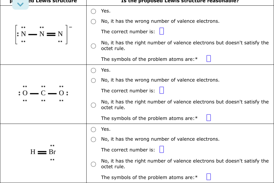 <
:
ed Lewis structure
N
0_C_0:
H = Br
O:
the proposed Lewis str
Yes.
No, it has the wrong number of valence electrons.
The correct number is:
No, it has the right number of valence electrons but doesn't satisfy the
octet rule.
The symbols of the problem atoms are: *
Yes.
No, it has the wrong number of valence electrons.
The correct number is:
No, it has the right number of valence electrons but doesn't satisfy the
octet rule.
The symbols of the problem atoms are:*
Yes.
No, it has the wrong number of valence electrons.
The correct number is:
No, it has the right number of valence electrons but doesn't satisfy the
octet rule.
The symbols of the problem atoms are:*