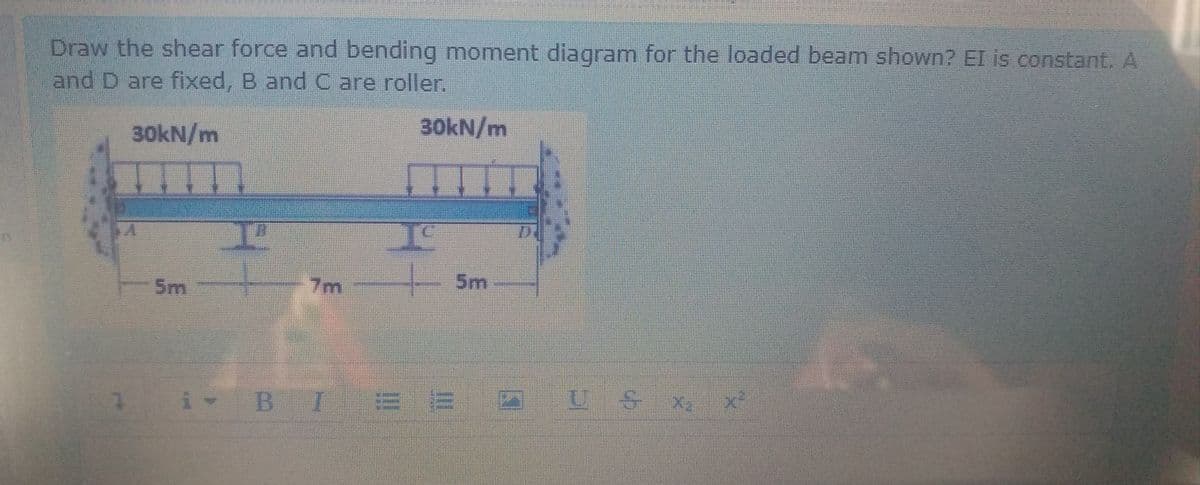 Draw the shear force and bending moment diagram for the loaded beam shown? EI is constant. A
and D are fixed, B and C are roller.
30kN/m
30KN/m
5m
7m
5m
