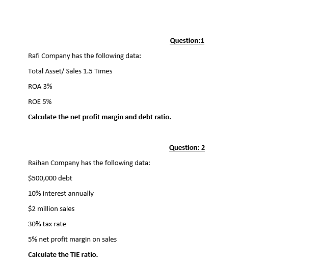 Question:1
Rafi Company has the following data:
Total Asset/ Sales 1.5 Times
ROA 3%
ROE 5%
Calculate the net profit margin and debt ratio.
Question: 2
Raihan Company has the following data:
$500,000 debt
10% interest annually
$2 million sales
30% tax rate
5% net profit margin on sales
Calculate the TIE ratio.
