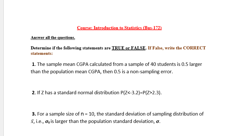 Course: Introduction to Statistics (Bus-172)
Answer all the questions.
Determine if the following statements are TRUE or FALSE. If False, write the CORRECT
statements:
1. The sample mean CGPA calculated from a sample of 40 students is 0.5 larger
than the population mean CGPA, then 0.5 is a non-sampling error.
2. If Z has a standard normal distribution P(Z<-3.2)=P(Z>2.3).
3. For a sample size of n = 10, the standard deviation of sampling distribution of
X, i.e., oz is larger than the population standard deviation, o.
