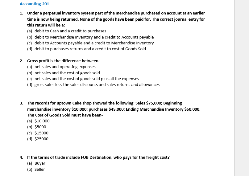 Accounting-201
1. Under a perpetual inventory system part of the merchandise purchased on account at an earlier
time is now being returned. None of the goods have been paid for. The correct journal entry for
this return will be a:
(a) debit to Cash and a credit to purchases
(b) debit to Merchandise inventory and a credit to Accounts payable
(c) debit to Accounts payable and a credit to Merchandise inventory
(d) debit to purchases returns and a credit to cost of Goods Sold
2. Gross profit is the difference between:
(a) net sales and operating expenses
(b) net sales and the cost of goods sold
(c) net sales and the cost of goods sold plus all the expenses
(d) gross sales less the sales discounts and sales returns and allowances
3. The records for uptown Cake shop showed the following: Sales $75,000; Beginning
merchandise inventory $10,000; purchases $45,000; Ending Merchandise Inventory $50,000.
The Cost of Goods Sold must have been-
(a) $10,000
(b) $5000
(c) $15000
(d) $25000
4. If the terms of trade include FOB Destination, who pays for the freight cost?
(a) Buyer
(b) Seller