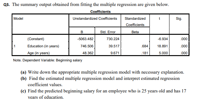 Q3. The summary output obtained from fitting the multiple regression are given below.
Coefficients
Model
Sig.
Unstandardized Coeficients
Standardized
Coefficients
B
Std. Error
Beta
(Constant)
-5063.482
730.224
-6.934
.000
Education (in years)
746.506
39.517
.684
18.891
.000
Age (in years)
48.362
9.671
.181
5.000
.000
Note. Dependent Variable: Beginning salary
(a) Write down the appropriate multiple regression model with necessary explanation.
(b) Find the estimated multiple regression model and interpret estimated regression
coefficient values.
(c) Find the predicted beginning salary for an employee who is 25 years old and has 17
years of education.
