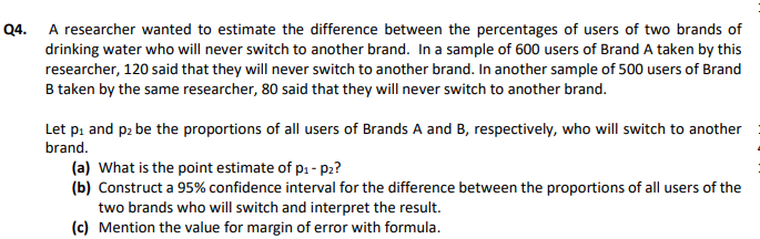 Q4.
A researcher wanted to estimate the difference between the percentages of users of two brands of
drinking water who will never switch to another brand. In a sample of 600 users of Brand A taken by this
researcher, 120 said that they will never switch to another brand. In another sample of 500 users of Brand
B taken by the same researcher, 80 said that they will never switch to another brand.
Let pi and p2 be the proportions of all users of Brands A and B, respectively, who will switch to another
brand.
(a) What is the point estimate of p: - p2?
(b) Construct a 95% confidence interval for the difference between the proportions of all users of the
two brands who will switch and interpret the result.
(c) Mention the value for margin of error with formula.
