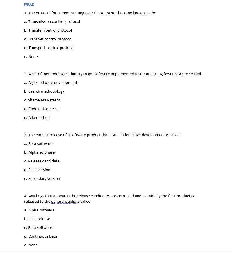 MCQ:
1. The protocol for communicating over the ARPANET become known as the
a. Transmission control protocol
b. Transfer control protocol
c. Transmit control protocol
d. Transport control protocol
e. None
2. A set of methodologies that try to get software implemented faster and using fewer resource called
a. Agile software development
b. Search methodology
c. Shameless Pattern
d. Code outcome set
e. Alfa method
3. The earliest release of a software product that's still under active development is called
a. Beta software
b. Alpha software
c. Release candidate
d. Final version
e. Secondary version
4. Any bugs that appear in the release candidates are corrected and eventually the final product is
released to the general public is called
a. Alpha software
b. Final release
c. Beta software
d. Continuous beta
e. None
