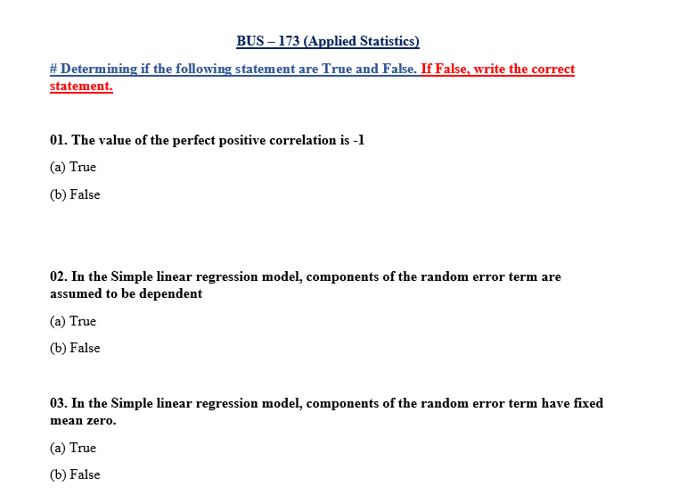 BUS – 173 (Applied Statistics)
# Determining if the following statement are True and False. If False, write the correct
statement.
01. The value of the perfect positive correlation is -1
(a) True
(b) False
02. In the Simple linear regression model, components of the random error term are
assumed to be dependent
(a) True
(b) False
03. In the Simple linear regression model, components of the random error term have fixed
mean zero.
(a) True
(b) False
