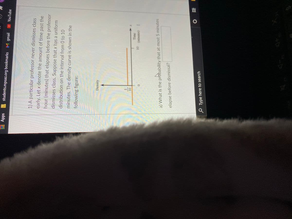 团
students.mpsaz.org bookmarks M gmail
sddy
D YouTube
1) A particular professor never dismisses class
early. Let x denote the amount of time past the
hour (minutes) that elapses before the professor
dismisses class. Suppose that x has a uniform
distribution on the interval from 0 to 10
minutes. The density curve is shown in the
following figure:
Density
Time
a) What is the probability that at most 5 minutes
elapse before dismissal?
1近 0
O Type here to search
