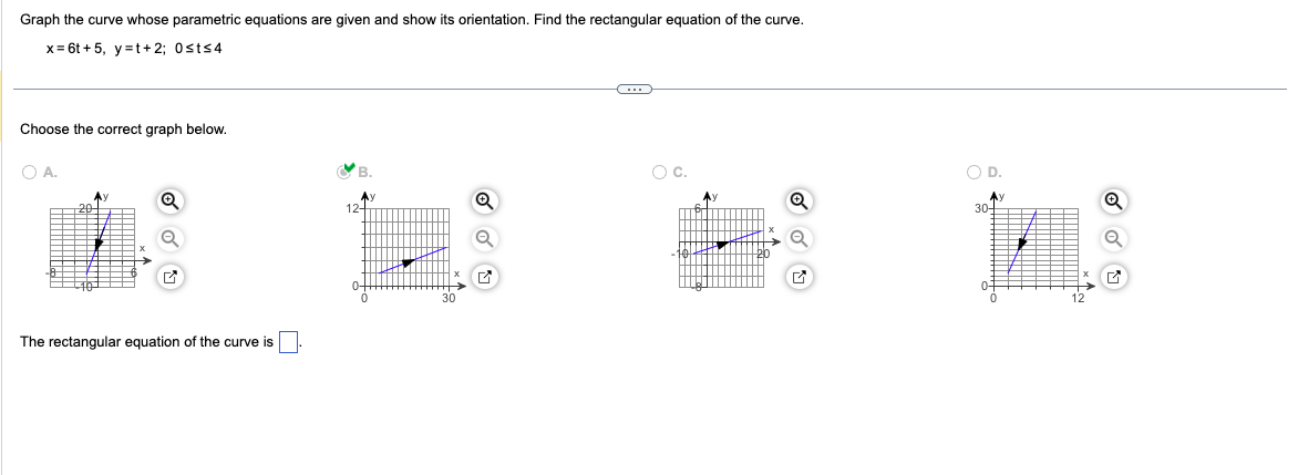 Graph the curve whose parametric equations are given and show its orientation. Find the rectangular equation of the curve.
x= 6t+5, y=t+2; 0sts4
Choose the correct graph below.
OA.
The rectangular equation of the curve is
B.
Ay
12+
Q
C
O C.
O D.
Ay
30-
Q