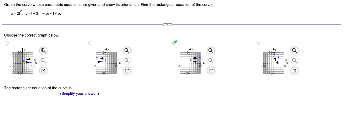 Graph the curve whose parametric equations are given and show its orientation. Find the rectangular equation of the curve.
x=2t², y=t+3; -∞<t<∞
Choose the correct graph below.
The rectangular equation of the curve is
(Simplify your answer.)
Q
G
Q