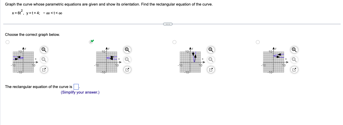 Graph the curve whose parametric equations are given and show its orientation. Find the rectangular equation of the curve.
x=6t², y=t+4; -∞<t<∞
Choose the correct graph below.
Q
✔
The rectangular equation of the curve is.
(Simplify your answer.)
C
M
✔