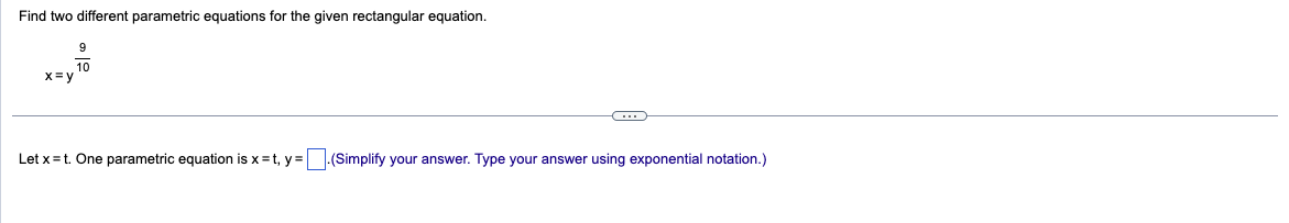 Find two different parametric equations for the given rectangular equation.
x=y
9
10
C
Let x = t. One parametric equation is x=t, y=.(Simplify your answer. Type your answer using exponential notation.)