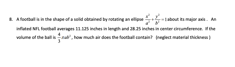 x²y²
8. A football is in the shape of a solid obtained by rotating an ellipse
a² b²
1 about its major axis. An
inflated NFL football averages 11.125 inches in length and 28.25 inches in center circumference. If the
4
volume of the ball isTab², how much air does the football contain? (neglect material thickness)
3