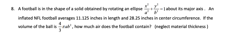 8. A football is in the shape of a solid obtained by rotating an ellipse
a² b²
inflated NFL football averages 11.125 inches in length and 28.25 inches in center circumference. If the
volume of the ball is Tab², how much air does the football contain? (neglect material thickness)
3
4
= 1 about its major axis. An