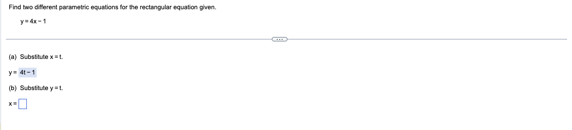 Find two different parametric equations for the rectangular equation given.
y = 4x - 1
(a) Substitute x = t.
y = 4t-1
(b) Substitute y = t.
X=