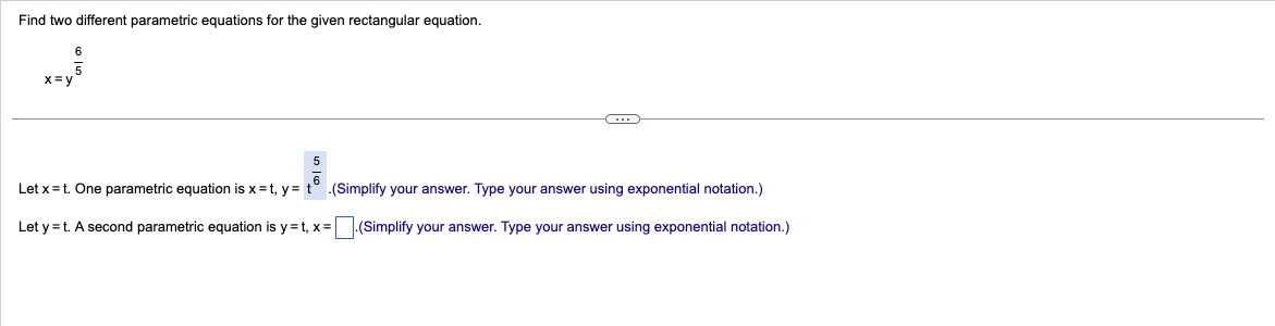 Find two different parametric equations for the given rectangular equation.
6
5
x=y
5
Let x = t. One parametric equation is x=t, y =
.(Simplify your answer. Type your answer using exponential notation.)
Let y=t. A second parametric equation is y=t, x= .(Simplify your answer. Type your answer using exponential notation.)