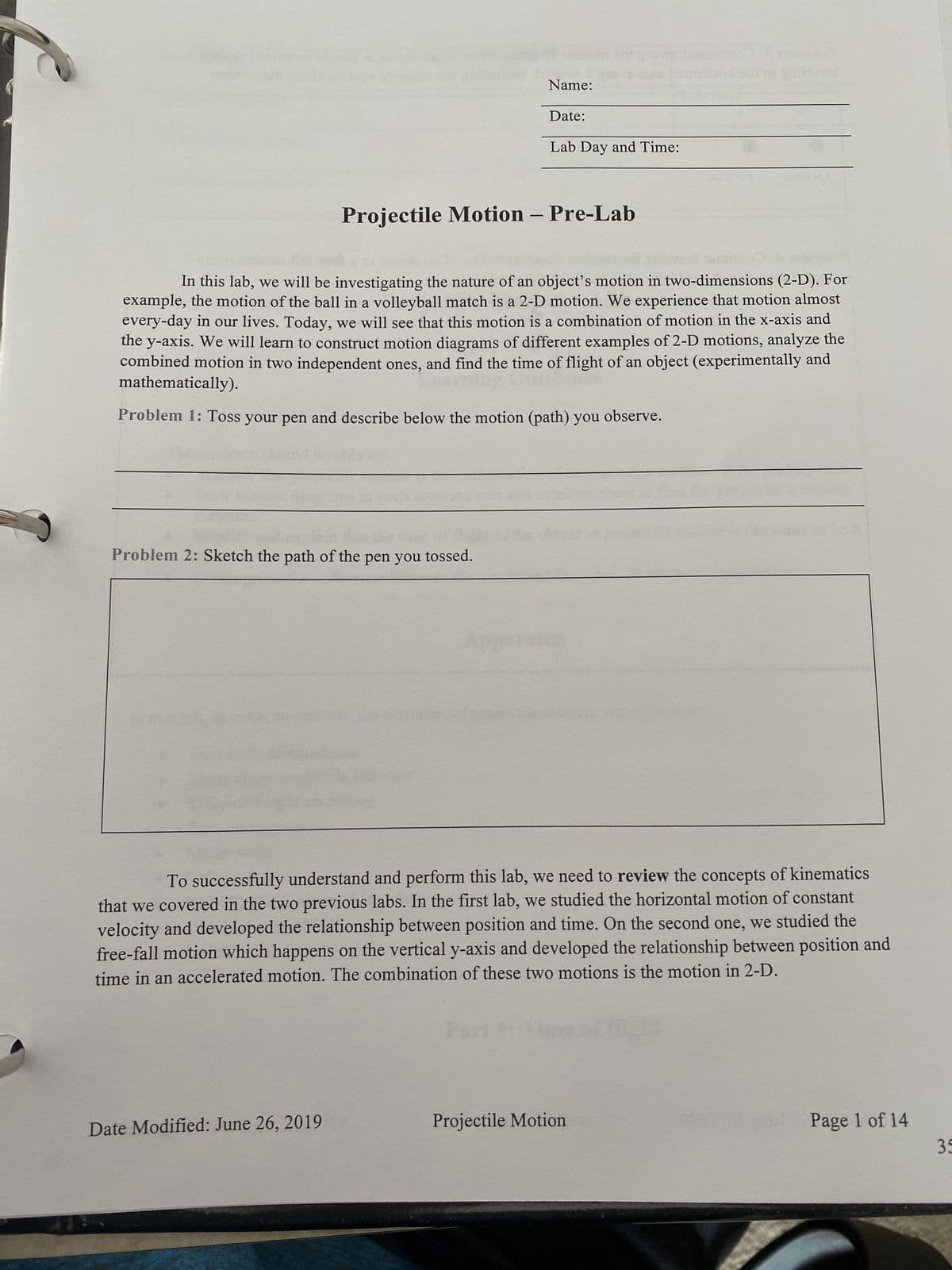 Name:
Problem 2: Sketch the path of the pen you tossed.
Date:
Date Modified: June 26, 2019
Lab Day and Time:
Projectile Motion – Pre-Lab
In this lab, we will be investigating the nature of an object's motion in two-dimensions (2-D). For
example, the motion of the ball in a volleyball match is a 2-D motion. We experience that motion almost
every-day in our lives. Today, we will see that this motion is a combination of motion in the x-axis and
the y-axis. We will learn to construct motion diagrams of different examples of 2-D motions, analyze the
combined motion in two independent ones, and find the time of flight of an object (experimentally and
mathematically).
Problem 1: Toss your pen and describe below the motion (path) you observe.
Apparatu
To successfully understand and perform this lab, we need to review the concepts of kinematics
that we covered in the two previous labs. In the first lab, we studied the horizontal motion of constant
velocity and developed the relationship between position and time. On the second one, we studied the
free-fall motion which happens on the vertical y-axis and developed the relationship between position and
time in an accelerated motion. The combination of these two motions is the motion in 2-D.
Projectile Motion
Page 1 of 14
35