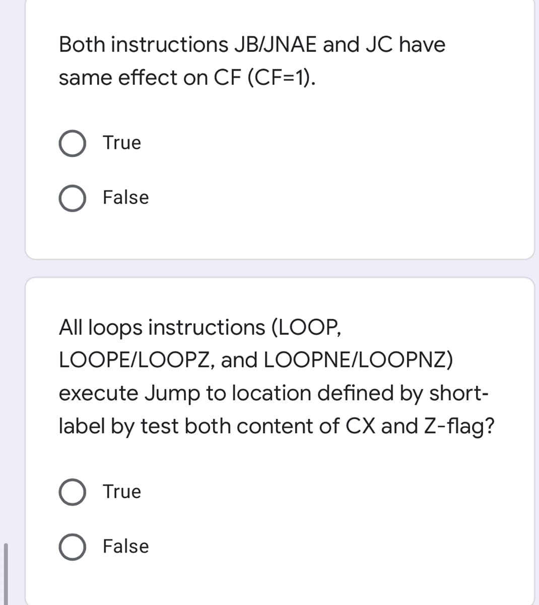 Both instructions JB/JNAE and JC have
same effect on CF (CF=1).
O True
False
All loops instructions (LOOP,
LOOPE/LOOPZ, and LOOPNE/LOOPNZ)
execute Jump to location defined by short-
label by test both content of CX and Z-flag?
True
False
