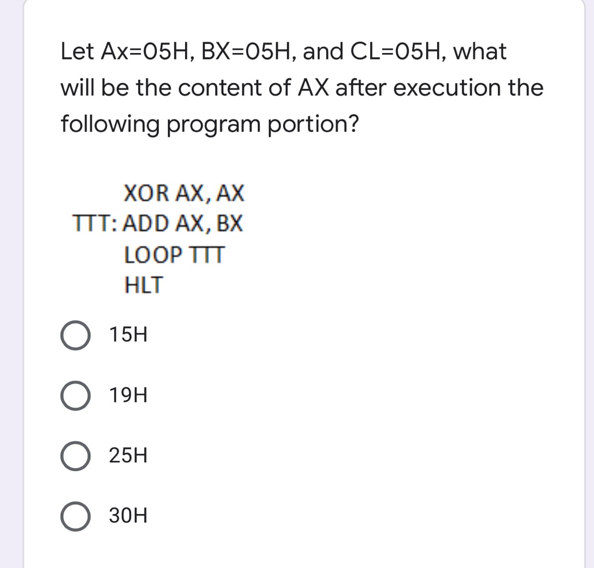 Let Ax=05H, BX=05H, and CL=05H, what
will be the content of AX after execution the
following program portion?
XOR AX, AX
TTT: ADD AX, BX
LOOP TTT
HLT
15H
O 19H
25H
O 30H
