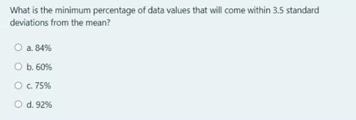 What is the minimum percentage of data values that will come within 3.5 standard
deviations from the mean?
O a. 84%
O b. 60%
O c. 75%
O d. 92%
