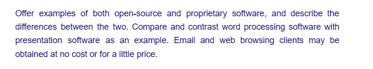 Offer examples of both open-source and proprietary software, and describe the
differences between the two. Compare and contrast word processing software with
presentation software as an example. Email and web browsing clients may be
obtained at no cost or for a little price.