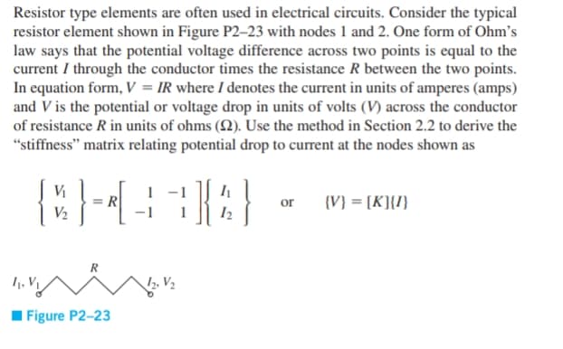 Resistor type elements are often used in electrical circuits. Consider the typical
resistor element shown in Figure P2–23 with nodes 1 and 2. One form of Ohm's
law says that the potential voltage difference across two points is equal to the
current I through the conductor times the resistance R between the two points.
In equation form, V = IR where I denotes the current in units of amperes (amps)
and V is the potential or voltage drop in units of volts (V) across the conductor
of resistance R in units of ohms (Q2). Use the method in Section 2.2 to derive the
"stiffness" matrix relating potential drop to current at the nodes shown as
Vi
= R
V2
or
{V} = [K]{I}
R
1, V1
12, V2
I Figure P2-23
