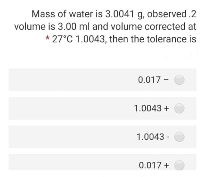 Mass of water is 3.0041 g, observed .2
volume is 3.00 ml and volume corrected at
* 27°C 1.0043, then the tolerance is
0.017 - O
1.0043 +
1.0043 -
0.017 +
