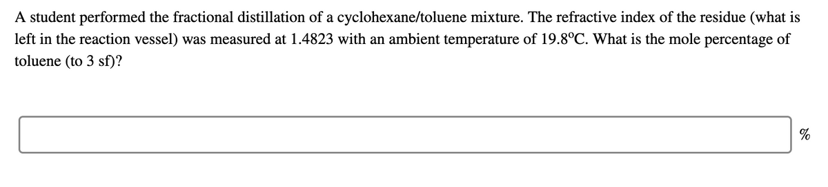 A student performed the fractional distillation of a cyclohexane/toluene mixture. The refractive index of the residue (what is
left in the reaction vessel) was measured at 1.4823 with an ambient temperature of 19.8°C. What is the mole percentage of
toluene (to 3 sf)?
