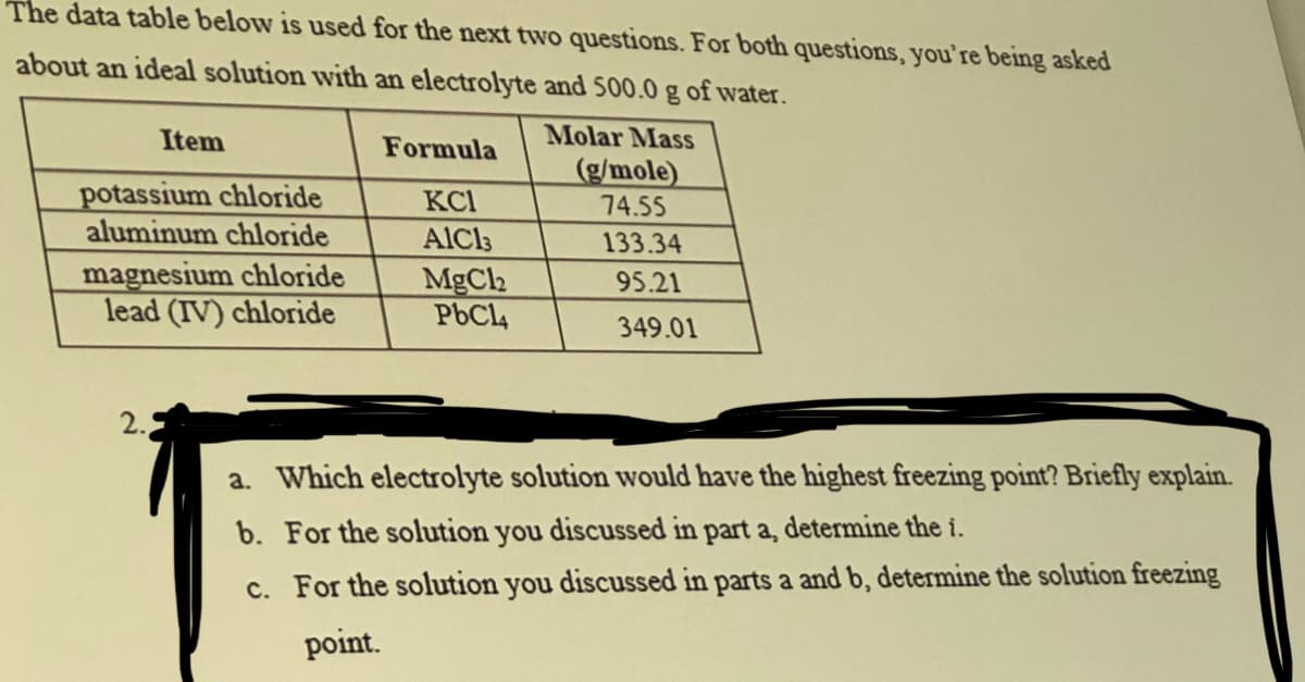 The data table below is used for the next two questions. For both questions, you're being asked
about an ideal solution with an electrolyte and 500.0 g of water.
Molar Mass
Item
potassium chloride
aluminum chloride
magnesium chloride
lead (IV) chloride
2.
Formula
KC1
AIC13
MgCl2
PbC14
(g/mole)
74.55
133.34
95.21
349.01
a. Which electrolyte solution would have the highest freezing point? Briefly explain.
b. For the solution you discussed in part a, determine the i.
c. For the solution you discussed in parts a and b, determine the solution freezing
point.