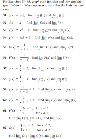 For Exercises 51–68, graph each function and then find the
specified limits. When necessary, state that the limit does not
exist.
51. f(x) = |x|: find lim f(x) and lim, f(x).
52. f(x) = x²; find lim f(x) and lim f(x).
%3D
X-1
53. g(x) = x² - 5; find lim g(x) and lim g(x).
X-1
54. g(x) = |x| + 1; find lim g(x) and lim g(x).
1
55. G(x)
find_lim G(x) and lim G(x).
x + 2
x-1
1
56. F(x)
find lim F(x) and lim F(x).
X - 3
1
57. f(x)
- 2; find lim f(x) and lim f(x).
58. f(x)
1
=+ 3; find lim f(x) and lim f(x).
59. g(x)
1
+ 2; find lim g(x) and lim g(x).
X - 3
1
60. g(x)
+ 4; find lim g(x) and lim, g(x).
x + 2
(2x + 1, for x< 1,
{x,
61. F(x) =
for x 2 1.
Find lim F(x), lim. F(x), and lim F(x).
S-x + 3, for x< 2,
lx + 1,
62. G(x)
for x 2 2.
Find lim G(x), lim G(x), and lim G(x).
