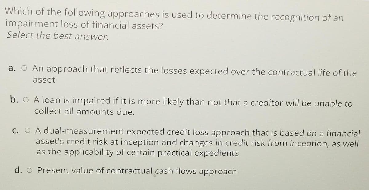 Which of the following approaches is used to determine the recognition of an
impairment loss of financial assets?
Select the best answer.
a. O An approach that reflects the losses expected over the contractual life of the
asset
b. A loan is impaired if it is more likely than not that a creditor will be unable to
collect all amounts due.
c. A dual-measurement expected credit loss approach that is based on a financial
asset's credit risk at inception and changes in credit risk from inception, as well
as the applicability of certain practical expedients
d. O Present value of contractual cash flows approach