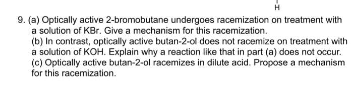 H
9. (a) Optically active 2-bromobutane undergoes racemization on treatment with
a solution of KBr. Give a mechanism for this racemization.
(b) In contrast, optically active butan-2-ol does not racemize on treatment with
a solution of KOH. Explain why a reaction like that in part (a) does not occur.
(c) Optically active butan-2-ol racemizes in dilute acid. Propose a mechanism
for this racemization.