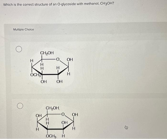 Which is the correct structure of an O-glycoside with methanol, CH3OH?
Multiple Choice
Н
CH₂OH
Н
Н
-ІІ
OCH3
ОН
ОН
Н
Н
ОН
CH₂OH,
ОН
OCH3 H
Н
OH
OH
H